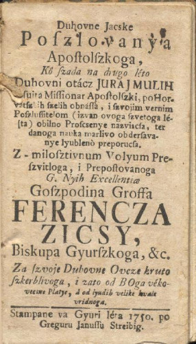 Duhovne jacske poszlovanya apostolszkoga / kô szada na drugo léto duhovni otácz Juraj Mulih jesuita missionar apostolszki, po horvatszkih szelih obnassa i szvojim vernim poszlussitelom (izvan ovoga szvetoga léta) obilno proscsenye nazviscsa, ter danoga nauka marlivo obdersavanye lyubleno preporucsa. Z-milosztivnum volyum preszvitloga ... goszpodina groffa Ferencza Zicsy, biskupa Gyurszkoga, &c. ; Za szvoje duhovne ovcze kruto szkerblivoga, i zato od Boga vekovecsne platye, a od lyudih velike hvale vridnoga