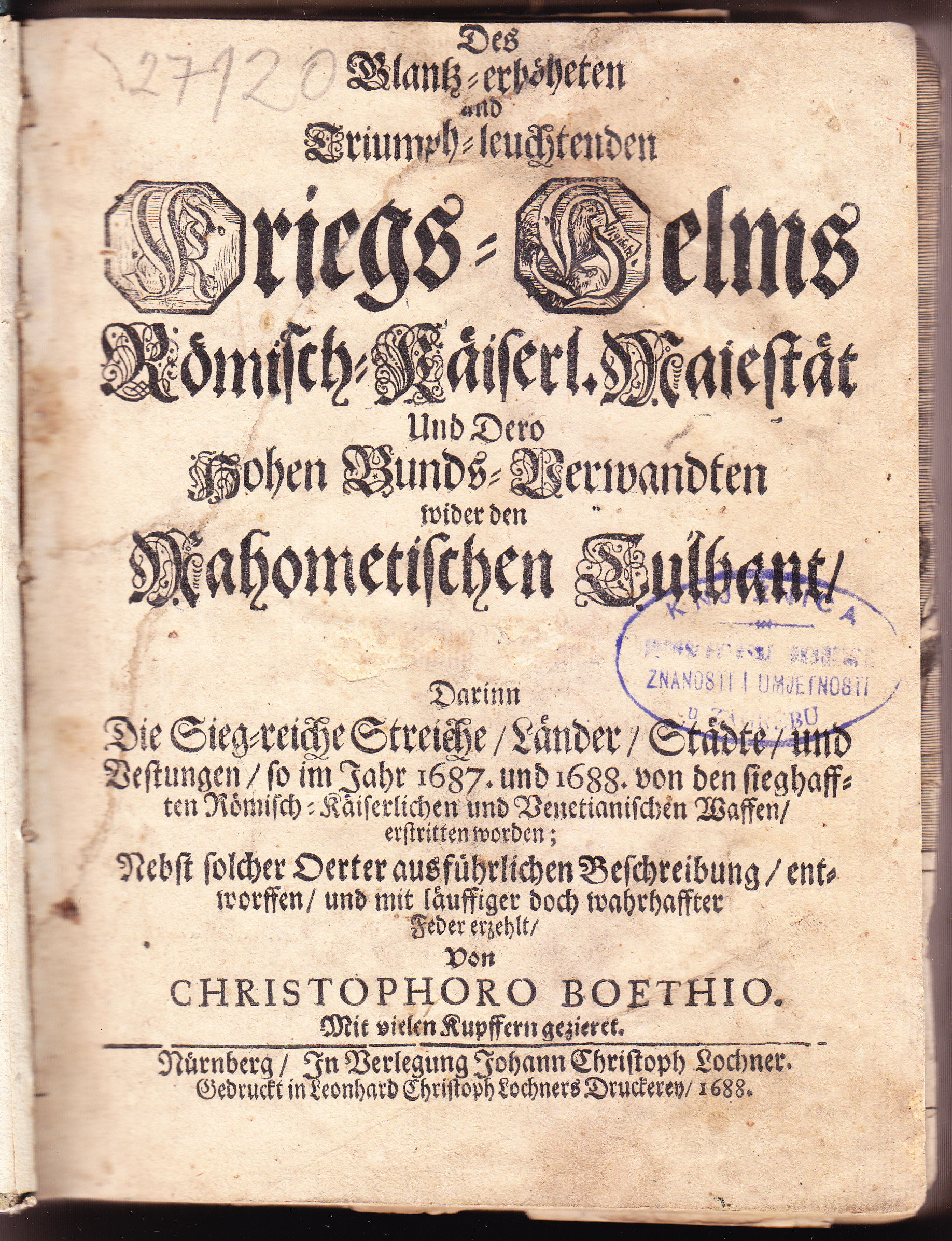 Ruhm-Belorberter, Triumpf-leuchtender, und Glantz-erhöheter Kriegs-Helm, Dero Röm. Kayserl. auch zu Hungarn und Böhmen Königl. Majest. und Dero samtlichen Hohen Bunds-Verwandten, Wider den Blut-besprengten Türckischen Tulband. Das ist: Warhafftiger Historischer Grund-Bericht aller ... Kriegs-Actionen ... Nebst einer kurtzen Vor-Erzehlung derer, von unterschiedlichen Türckischen Sultanen, erlittene / Von Christophoro Boethio ... Mit Kupfern
