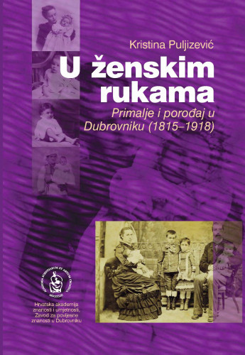 U ženskim rukama : primalje i porođaj u Dubrovniku (1815-1918) / Kristina Puljizević ; [urednik Vladimir Stipetić]