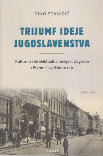 Trijumf ideje jugoslavenstva : kulturna i intelektualna povijest Zagreba u Prvom svjetskom ratu / Dino Staničić