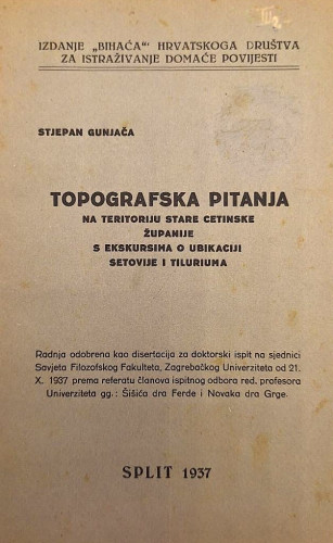 Topografska pitanja na teritoriju stare cetinske županije s ekskursima o ubikaciji Setovije i Tiluriuma : radnja odobrena kao disertacija za doktorski ispit na sjednici Savjeta Filozofskog fakulteta, Zagrebačkog Univerziteta od 21.X.1937. prema referatu članova ispitnog odbora red. profesora Univerziteta gg.: Šišića Ferde i Novaka Grge / Stjepan Gunjača