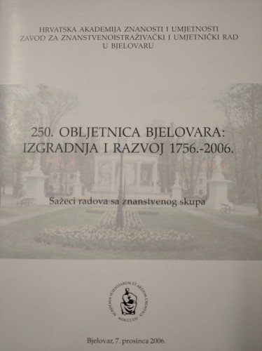 250. obljetnica Bjelovara : izgradnja i razvoj 1756.-2006., Bjelovar, 7. prosinca 2006. : sažeci radova sa znanstvenog skupa